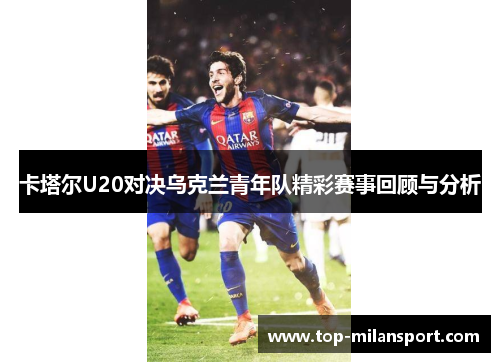 卡塔尔U20对决乌克兰青年队精彩赛事回顾与分析